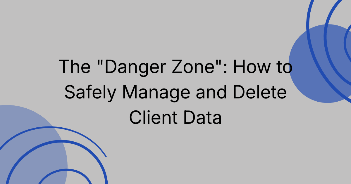 The "Danger Zone": How to Safely Manage and Delete Client Data